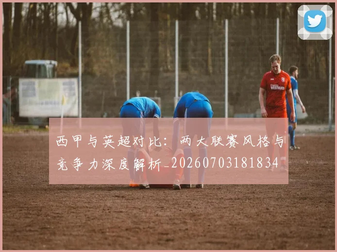 西甲与英超对比：两大联赛风格与竞争力深度解析_20260703181834