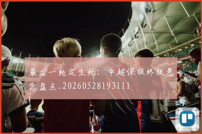 最后一轮定生死：中超保级终极悬念盘点_20260528193111