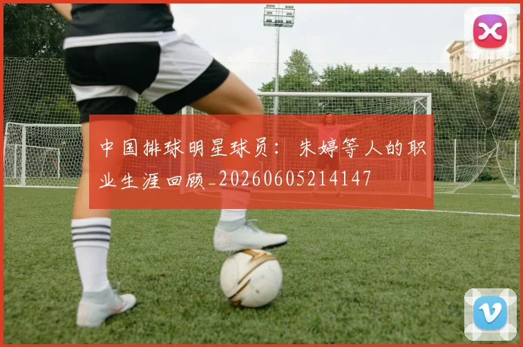 中国排球明星球员：朱婷等人的职业生涯回顾_20260605214147