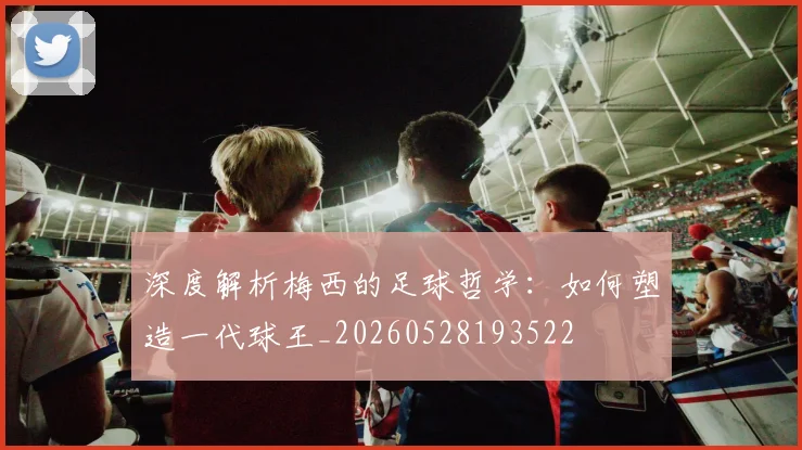 深度解析梅西的足球哲学：如何塑造一代球王_20260528193522