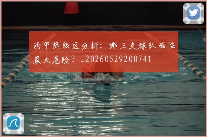西甲降级区分析：哪三支球队面临最大危险？_20260529200741