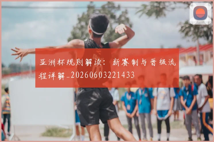 亚洲杯规则解读：新赛制与晋级流程详解_20260603221433