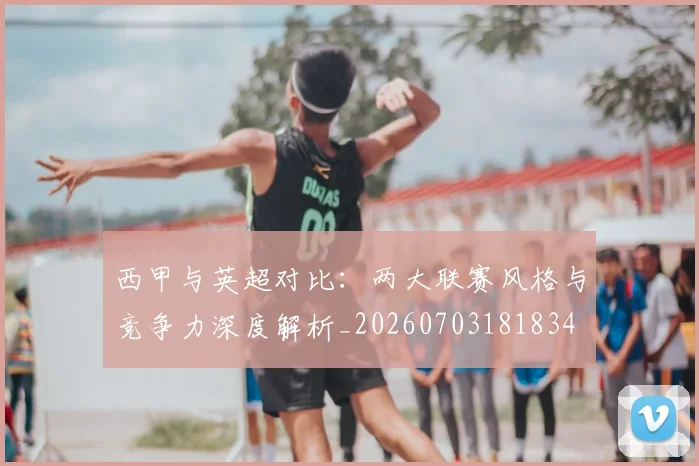 西甲与英超对比:两大联赛风格与竞争力深度解析_20260703181834