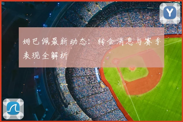 姆巴佩最新动态：转会消息与赛季表现全解析