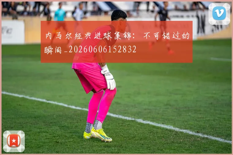 内马尔经典进球集锦：不可错过的瞬间_20260606152832
