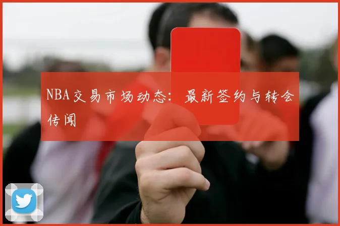 NBA交易市场动态:最新签约与转会传闻