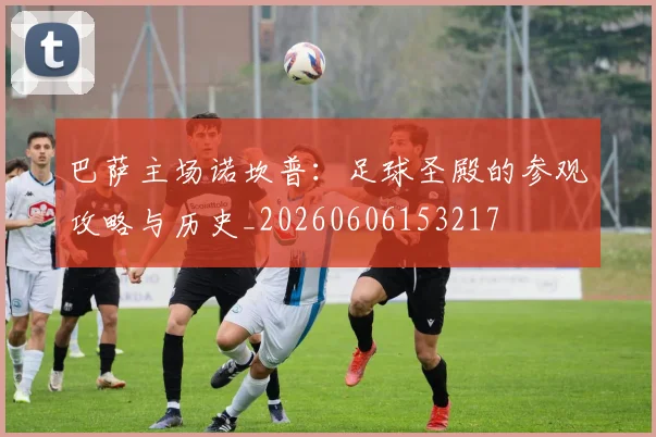 巴萨主场诺坎普：足球圣殿的参观攻略与历史_20260606153217