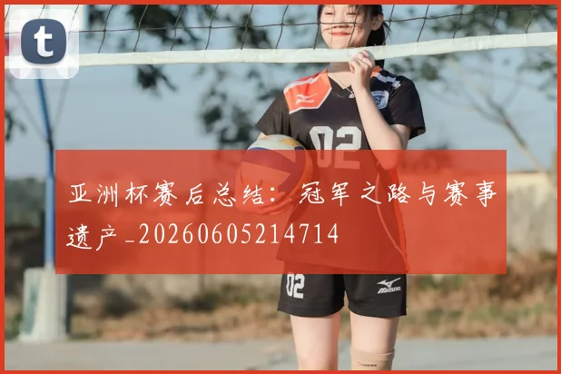 亚洲杯赛后总结：冠军之路与赛事遗产_20260605214714