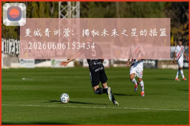 曼城青训营:揭秘未来之星的摇篮_20260606153434