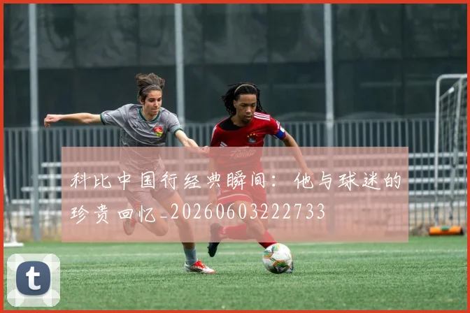 科比中国行经典瞬间：他与球迷的珍贵回忆_20260603222733