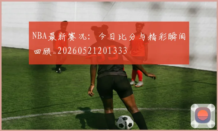 NBA最新赛况：今日比分与精彩瞬间回顾_20260521201333