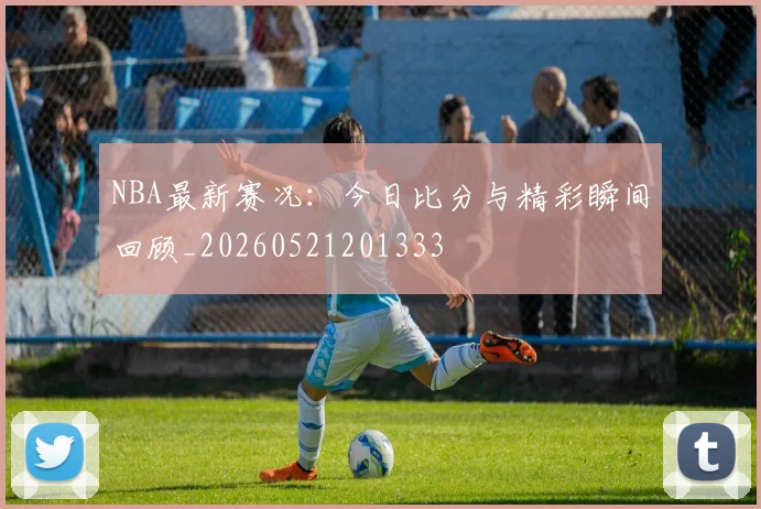 NBA最新赛况：今日比分与精彩瞬间回顾_20260521201333