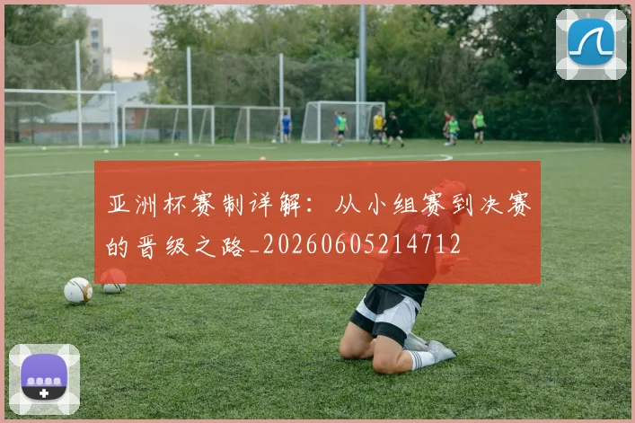 亚洲杯赛制详解：从小组赛到决赛的晋级之路_20260605214712